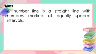 Aims
A number line is a straight line with
numbers marked at equally spaced
intervals.
 