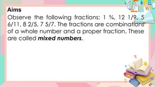 Aims
Observe the following fractions: 1 ¾, 12 1/9, 5
6/11, 8 2/5, 7 5/7. The fractions are combinations
of a whole number and a proper fraction. These
are called mixed numbers.
 
