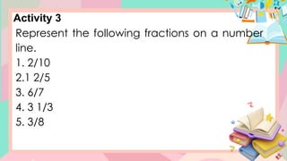 Activity 3
Represent the following fractions on a number
line.
1. 2/10
2.1 2/5
3. 6/7
4. 3 1/3
5. 3/8
 