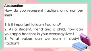 Abstraction
How do you represent fractions on a number
line?
1. Is it important to learn fractions?
2. As a student, friend and a child, how can
you apply fractions in your everyday lives?
3. What values can we learn in studying
fraction?
 