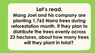 Let’s read.
Mang Joel and his company are
planting 1,765 Narra trees during
reforestation month. If they plan to
distribute the trees evenly across
23 hectares, about how many trees
will they plant in total?
 