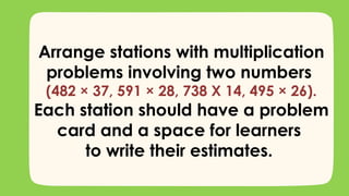 Arrange stations with multiplication
problems involving two numbers
(482 × 37, 591 × 28, 738 X 14, 495 × 26).
Each station should have a problem
card and a space for learners
to write their estimates.
 