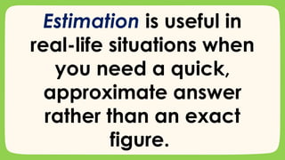Estimation is useful in
real-life situations when
you need a quick,
approximate answer
rather than an exact
figure.
 