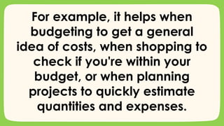 For example, it helps when
budgeting to get a general
idea of costs, when shopping to
check if you're within your
budget, or when planning
projects to quickly estimate
quantities and expenses.
 