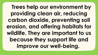 Trees help our environment by
providing clean air, reducing
carbon dioxide, preventing soil
erosion, and offering habitats for
wildlife. They are important to us
because they support life and
improve our well-being.
 