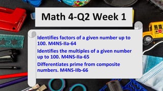 Math 4-Q2 Week 1
Identifies factors of a given number up to
100. M4NS-IIa-64
Identifies the multiples of a given number
up to 100. M4NS-IIa-65
Differentiates prime from composite
numbers. M4NS-IIb-66
 