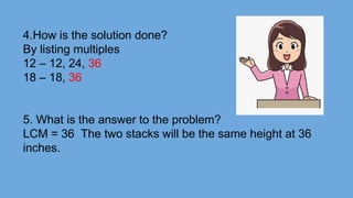 4.How is the solution done?
By listing multiples
12 – 12, 24, 36
18 – 18, 36
5. What is the answer to the problem?
LCM = 36 The two stacks will be the same height at 36
inches.
 