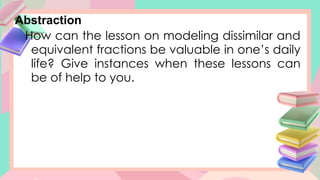 Abstraction
How can the lesson on modeling dissimilar and
equivalent fractions be valuable in one’s daily
life? Give instances when these lessons can
be of help to you.
 