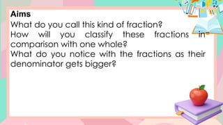Aims
What do you call this kind of fraction?
How will you classify these fractions in
comparison with one whole?
What do you notice with the fractions as their
denominator gets bigger?
 