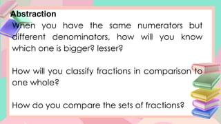 Abstraction
When you have the same numerators but
different denominators, how will you know
which one is bigger? lesser?
How will you classify fractions in comparison to
one whole?
How do you compare the sets of fractions?
 