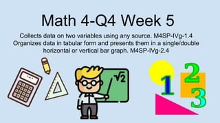 Math 4-Q4 Week 5
Collects data on two variables using any source. M4SP-IVg-1.4
Organizes data in tabular form and presents them in a single/double
horizontal or vertical bar graph. M4SP-IVg-2.4
 