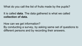 What do you call the list of fruits made by the pupils?
It is called data. The data gathered is what we called
collection of data.
How can we get information?
By conducting a survey, by asking same set of questions to
different persons and by recording their answers.
 