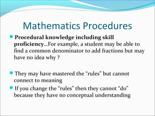 Mathematics Procedures
Procedural knowledge including skill
proficiency…For example, a student may be able to
find a common denominator to add fractions but may
have no idea why ?
They may have mastered the “rules” but cannot
connect to meaning
If you change the “rules” then they cannot “do”
because they have no conceptual understanding
 