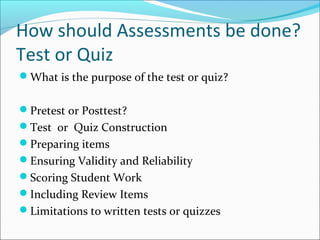 How should Assessments be done?
Test or Quiz
What is the purpose of the test or quiz?
Pretest or Posttest?
Test or Quiz Construction
Preparing items
Ensuring Validity and Reliability
Scoring Student Work
Including Review Items
Limitations to written tests or quizzes
 