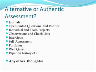 Alternative or Authentic
Assessment?
Journals
Open-ended Questions and Rubrics
Individual and Team Projects
Observations and Check Lists
Interviews
Self Assessment
Portfolios
Web Quest
Paper on history of ?
Any other thoughts?
 