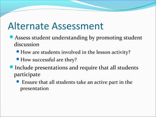 Alternate Assessment
Assess student understanding by promoting student
discussion
How are students involved in the lesson activity?
How successful are they?
Include presentations and require that all students
participate
 Ensure that all students take an active part in the
presentation
 