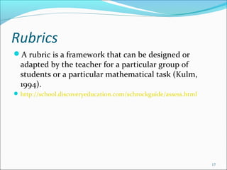 Rubrics
A rubric is a framework that can be designed or
adapted by the teacher for a particular group of
students or a particular mathematical task (Kulm,
1994).
http://school.discoveryeducation.com/schrockguide/assess.html
17
 