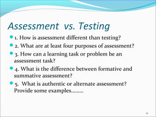 Assessment vs. Testing
1. How is assessment different than testing?
2. What are at least four purposes of assessment?
3. How can a learning task or problem be an
assessment task?
4. What is the difference between formative and
summative assessment?
5. What is authentic or alternate assessment?
Provide some examples………
18
 