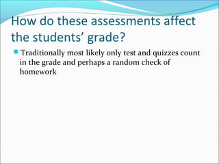 How do these assessments affect
the students’ grade?
Traditionally most likely only test and quizzes count
in the grade and perhaps a random check of
homework
 