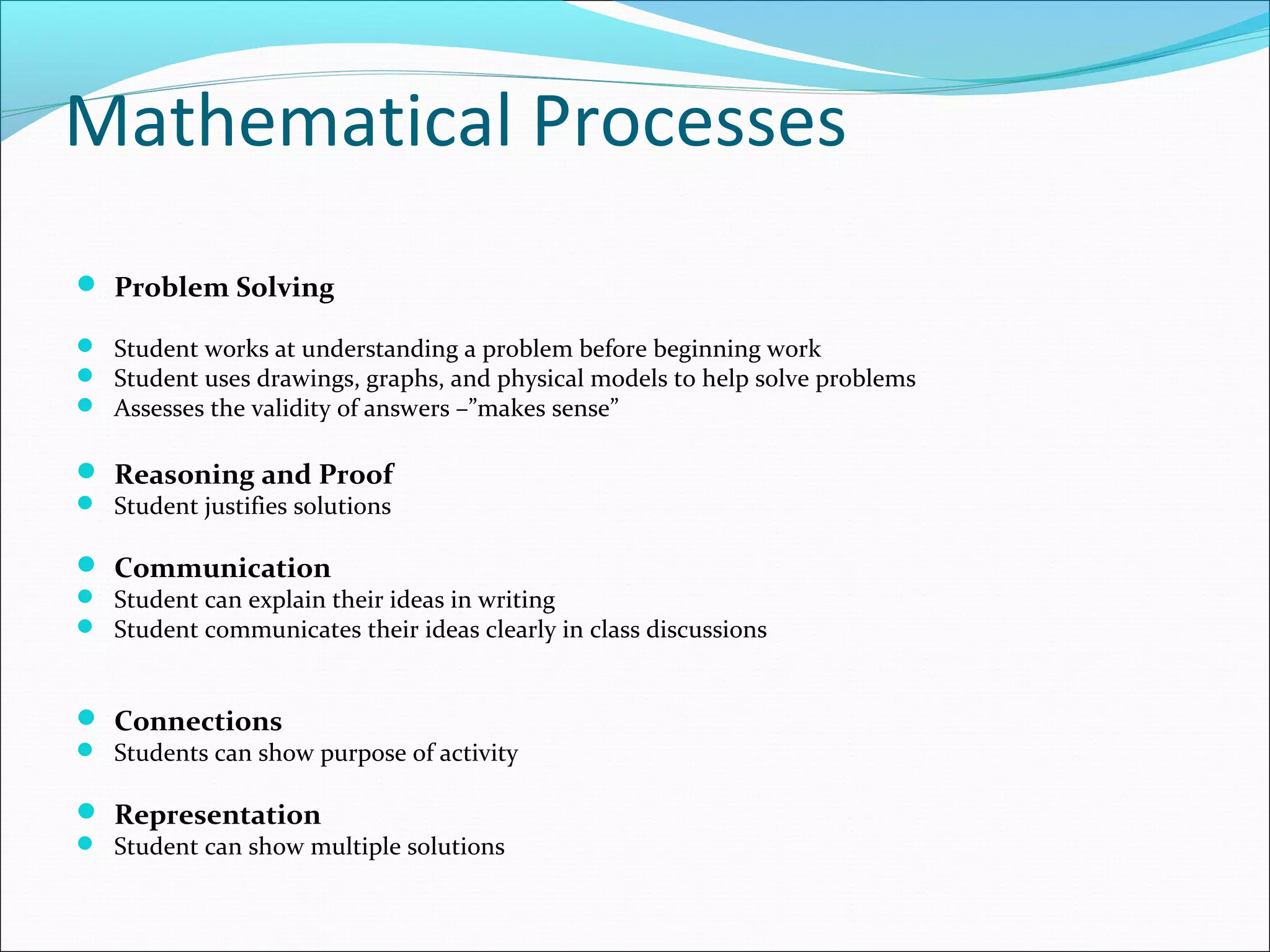 Mathematical Processes
 Problem Solving
 Student works at understanding a problem before beginning work
 Student uses drawings, graphs, and physical models to help solve problems
 Assesses the validity of answers –”makes sense”
 Reasoning and Proof
 Student justifies solutions
 Communication
 Student can explain their ideas in writing
 Student communicates their ideas clearly in class discussions
 Connections
 Students can show purpose of activity
 Representation
 Student can show multiple solutions
 
