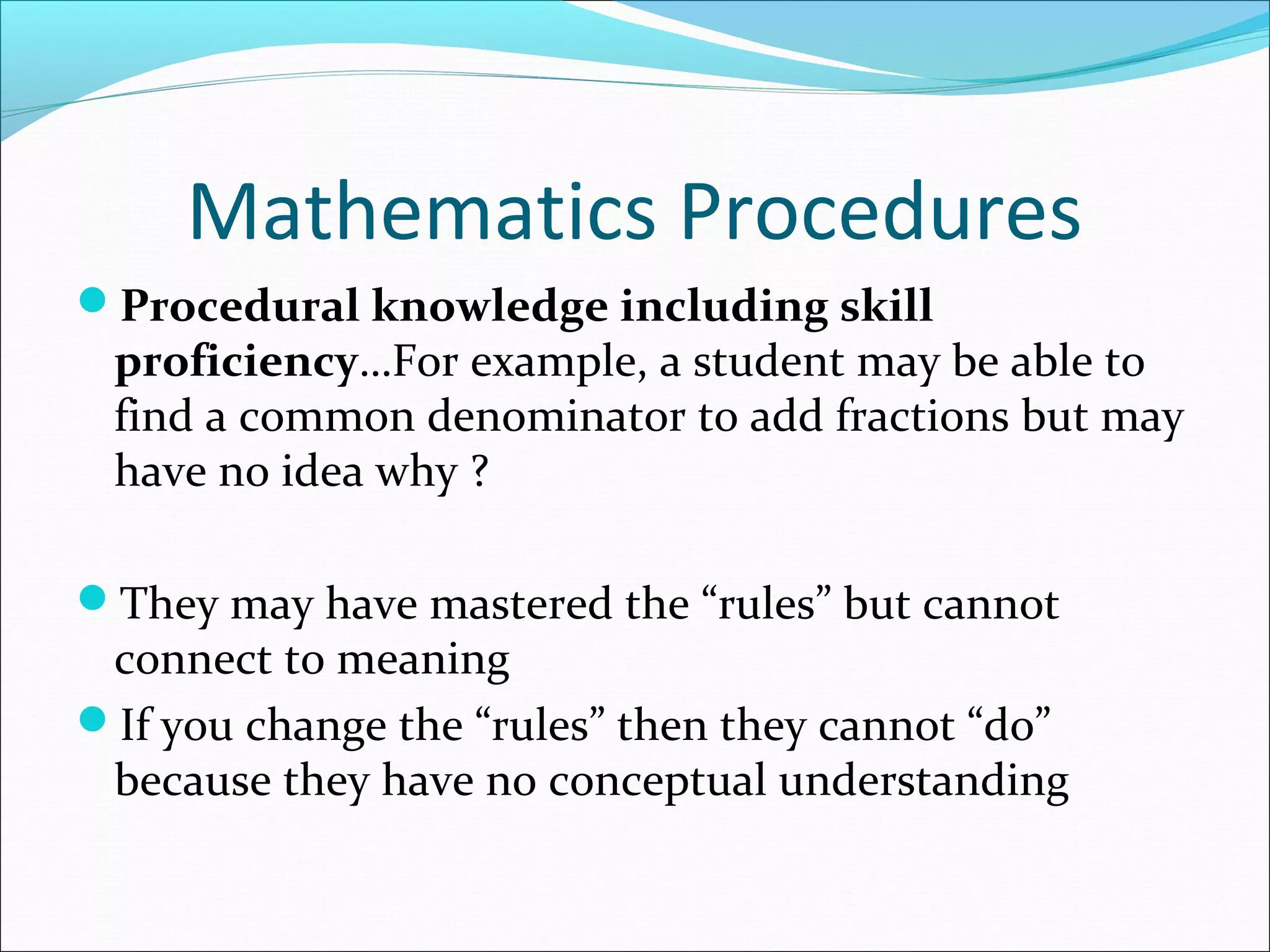 Mathematics Procedures
Procedural knowledge including skill
proficiency…For example, a student may be able to
find a common denominator to add fractions but may
have no idea why ?
They may have mastered the “rules” but cannot
connect to meaning
If you change the “rules” then they cannot “do”
because they have no conceptual understanding
 
