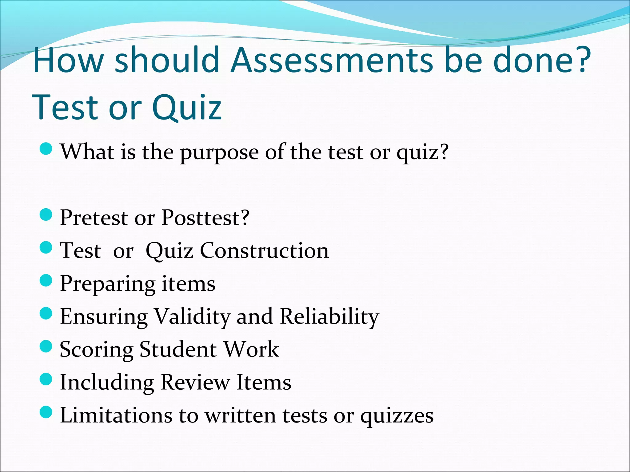 How should Assessments be done?
Test or Quiz
What is the purpose of the test or quiz?
Pretest or Posttest?
Test or Quiz Construction
Preparing items
Ensuring Validity and Reliability
Scoring Student Work
Including Review Items
Limitations to written tests or quizzes
 