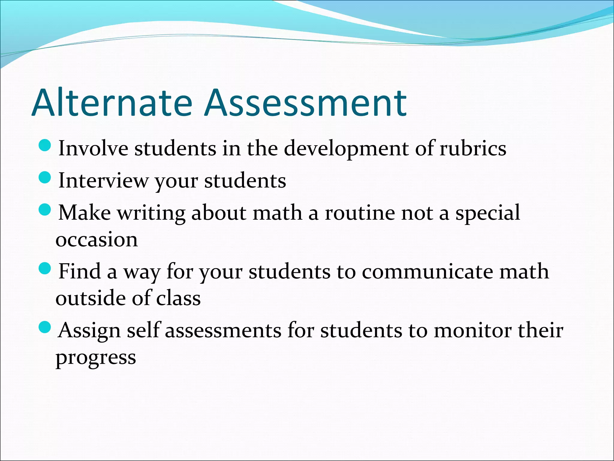 Alternate Assessment
Involve students in the development of rubrics
Interview your students
Make writing about math a routine not a special
occasion
Find a way for your students to communicate math
outside of class
Assign self assessments for students to monitor their
progress
 