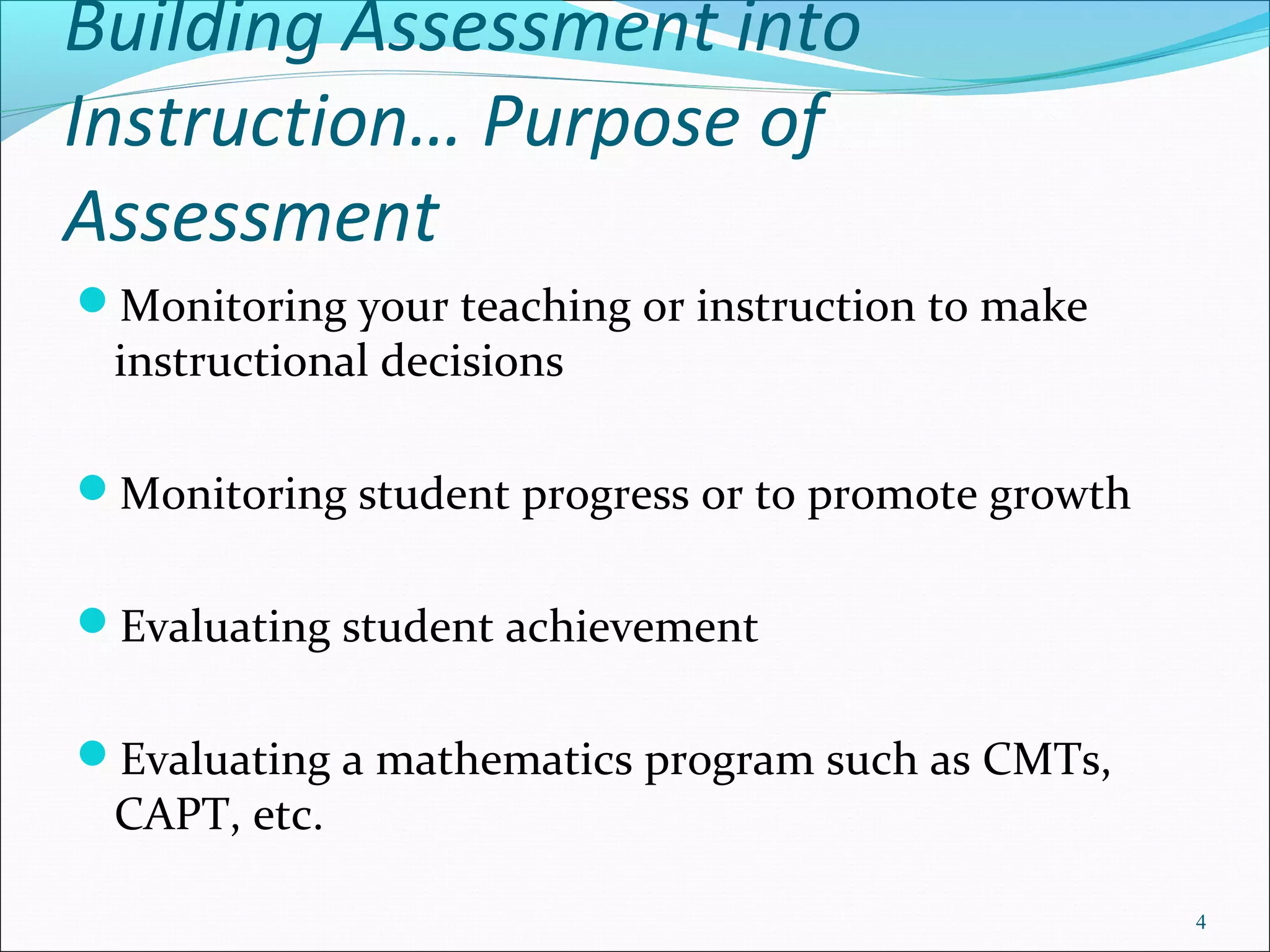 Building Assessment into
Instruction… Purpose of
Assessment
Monitoring your teaching or instruction to make
instructional decisions
Monitoring student progress or to promote growth
Evaluating student achievement
Evaluating a mathematics program such as CMTs,
CAPT, etc.
4
 