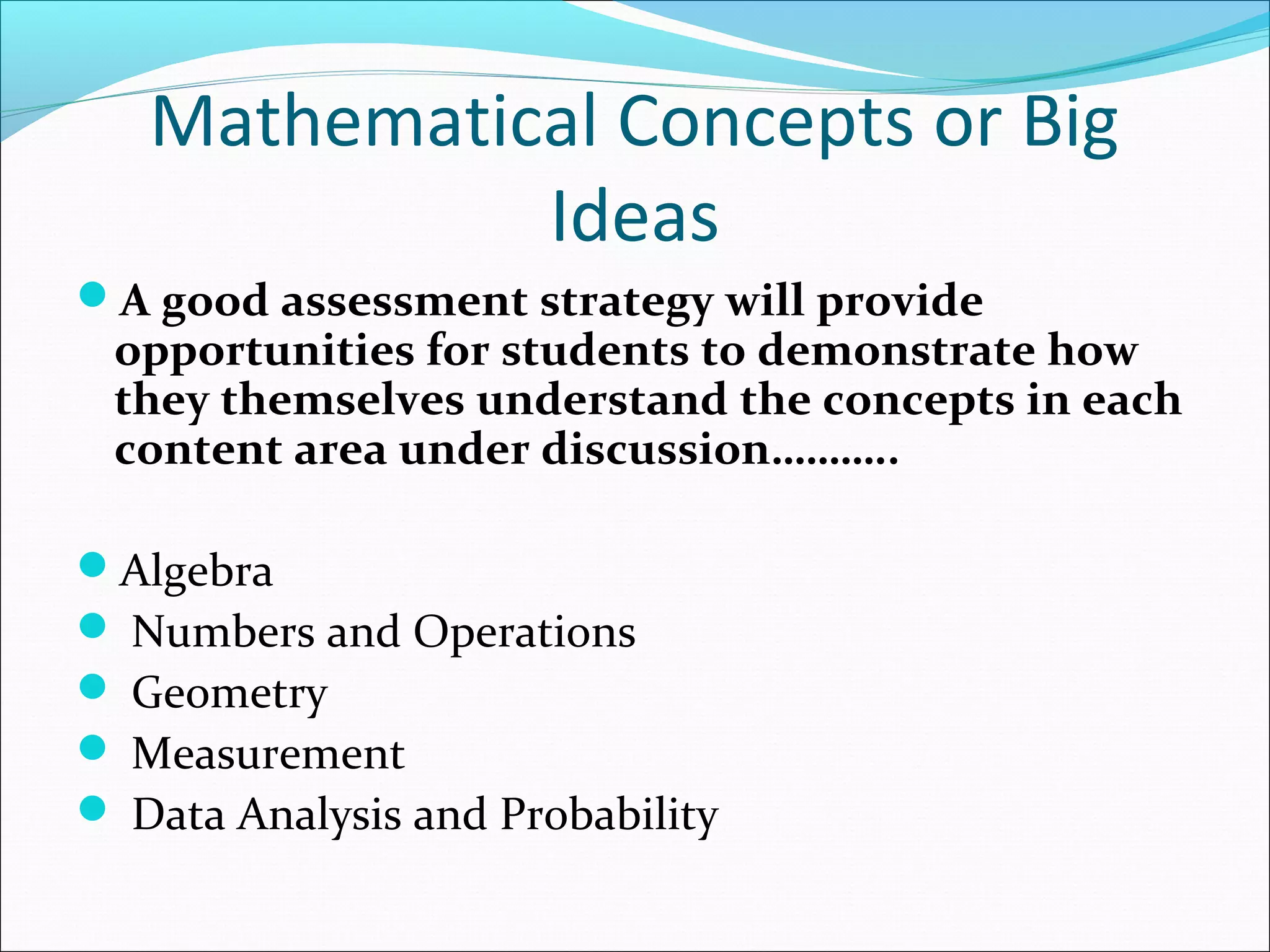 Mathematical Concepts or Big
Ideas
A good assessment strategy will provide
opportunities for students to demonstrate how
they themselves understand the concepts in each
content area under discussion………..
Algebra
 Numbers and Operations
 Geometry
 Measurement
 Data Analysis and Probability
 