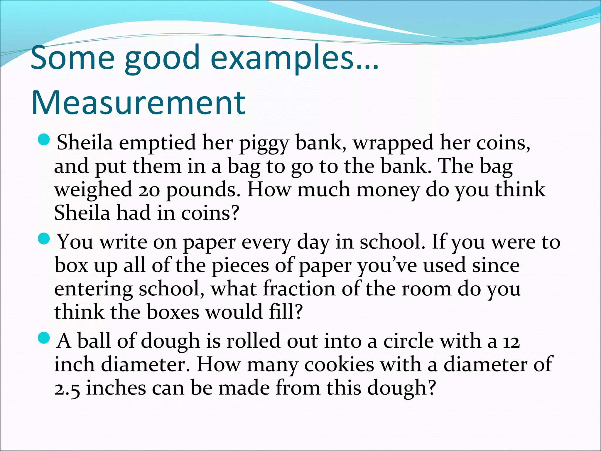 Some good examples…
Measurement
Sheila emptied her piggy bank, wrapped her coins,
and put them in a bag to go to the bank. The bag
weighed 20 pounds. How much money do you think
Sheila had in coins?
You write on paper every day in school. If you were to
box up all of the pieces of paper you’ve used since
entering school, what fraction of the room do you
think the boxes would fill?
A ball of dough is rolled out into a circle with a 12
inch diameter. How many cookies with a diameter of
2.5 inches can be made from this dough?
 