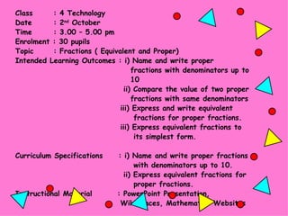 Class   : 4 Technology Date   : 2 nd  October Time   : 3.00 – 5.00 pm Enrolment : 30 pupils Topic   : Fractions ( Equivalent and Proper) Intended Learning Outcomes : i) Name and write proper  fractions with denominators up to  10   ii) Compare the value of two proper  fractions with same denominators   iii) Express and write equivalent   fractions for proper fractions.   iii) Express equivalent fractions to   its simplest form. Curriculum Specifications  : i) Name and write proper fractions   with denominators up to 10.   ii) Express equivalent fractions for   proper fractions. Instructional Material   : PowerPoint Presentation,    WikiSpaces, Mathematics Websites 