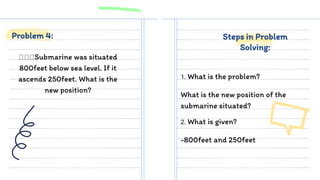 Submarine was situated
800feet below sea level. If it
ascends 250feet. What is the
new position?
1. What is the problem?
What is the new position of the
submarine situated?
Problem 4: Steps in Problem
Solving:
2. What is given?
-800feet and 250feet
 