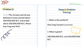 The Jurassic period was
believed to have started about
190,000,000 B.C. and ended
about 135,000,000 B.C. About
how long was this?
1. What is the problem?
How long Jurassic period last?
Problem 5: Steps in Problem
Solving:
2. What is given?
190,000,000 B.C. and 135,000,000
B.C.
 