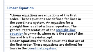Linear Equation
*Linear equations are equations of the first
order. These equations are defined for lines in
the coordinate system. An equation for a
straight line is called a linear equation. The
general representation of the straight-line
equation is y=mx+b, where m is the slope of the
line and b is the y-intercept.
Linear equations are those equations that are of
the first order. These equations are defined for
lines in the coordinate system.
 