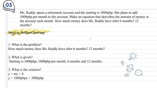 03
Ms. Ruddy opens a retirement account and the starting is 3000php. She plans to add
1000php per month to the account. Make an equation that describes the amount of money in
the account each month. How much money does Ms. Ruddy have after 6 months? 12
months?
Steps in Problem Solving:
1. What is the problem?
How much money does Ms. Ruddy have after 6 months? 12 months?
2. What is given?
Starting is 3000php, 1000php per month, 6 months and 12 months.
3. What is the solution?
y = mx + b
y = 1000phpx + 3000php
 