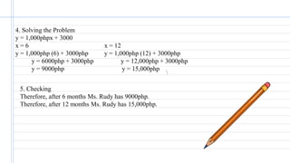 4. Solving the Problem
y = 1,000phpx + 3000
x = 6 x = 12
y = 1,000php (6) + 3000php y = 1,000php (12) + 3000php
y = 6000php + 3000php y = 12,000php + 3000php
y = 9000php y = 15,000php
5. Checking
Therefore, after 6 months Ms. Rudy has 9000php.
Therefore, after 12 months Ms. Rudy has 15,000php.
 