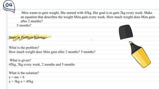 04
Mira wants to gain weight. She started with 45kg. Her goal is to gain 3kg every week. Make
an equation that describes the weight Mira gain every week. How much weight does Mira gain
after 2 months?
5 months?
Steps in Problem Solving:
What is the problem?
How much weight does Mira gain after 2 months? 5 months?
What is given?
45kg, 3kg every week, 2 months and 5 months
What is the solution?
y = mx + b
y = 3kg x + 45kg
 
