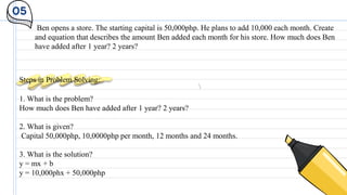 05
Ben opens a store. The starting capital is 50,000php. He plans to add 10,000 each month. Create
and equation that describes the amount Ben added each month for his store. How much does Ben
have added after 1 year? 2 years?
Steps in Problem Solving:
1. What is the problem?
How much does Ben have added after 1 year? 2 years?
2. What is given?
Capital 50,000php, 10,0000php per month, 12 months and 24 months.
3. What is the solution?
y = mx + b
y = 10,000phx + 50,000php
 