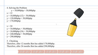 4. Solving the Problem
y = 10,000php + 50,000php
x = 12
y = 10,000php (12) + 50,000php
y = 120,000php + 50,000php
y = 170,000php
x = 24
y = 10,000phpx + 50,000php
y = 10,000php (24) + 50,000php
y = 240,000php + 50,000php
y = 290,000php
5. Checking
Therefore, after 12 months Ben has added 170,000php.
Therefore, after 24 months Ben has added 290,000php
 
