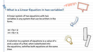 What is a Linear Equation in two variables?
A linear system of two equations with two
variables is any system that can be written in the
form.
ax + by = p
cx + dy = q
A solution to a system of equations is a value of x
and a value of y that, when substituted into
the equations, satisfies both equations at the same
time.
 