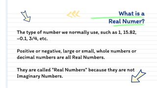 The type of number we normally use, such as 1, 15.82,
−0.1, 3/4, etc.
Positive or negative, large or small, whole numbers or
decimal numbers are all Real Numbers.
They are called "Real Numbers" because they are not
Imaginary Numbers.
What is a
Real Numer?
 