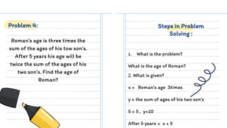 Roman’s age is three times the
sum of the ages of his tow son’s.
After 5 years his age will be
twice the sum of the ages of his
two son’s. Find the age of
Roman?
1. What is the problem?
What is the age of Roman?
Problem 4: Steps in Problem
Solving :
2. What is given?
x = Roman’s age 3times
y = the sum of ages of his two son’s
5 + 5 , y+10
After 5 years = x + 5
 