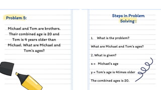 Michael and Tom are brothers.
Their combined age is 20 and
Tom is 4 years older than
Michael. What are Michael and
Tom’s ages?
1. What is the problem?
What are Michael and Tom’s ages?
Problem 5: Steps in Problem
Solving :
2. What is given?
x = Michael’s age
y = Tom’s age is 4times older
The combined ages is 20.
 
