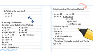 3. What is the solution?
x + y = 20
y = x + 4
Solution using Elimination Method
x + y = 20 x + y = 20
y = x + 4 + -x + y = 4
2y = 24
2y/2 = 24/2
y = 12 Tom’s age
Substitute y = 12
y = x + 4
12 = x + 4
12-4 = x
x = 8 Michael’s age
5. Checking
Therefore, Michael’s age is 8 and Tom’s
age is 12.
4. Solving the Problem
Solution using Substitution Method
x + y = 20 x + y = 20
y = x + 4 8 + y = 20
x + (x + 4) = 20 y = 20 - 8
x + x + 4 = 20 y = 12 Tom’s age
2x + 4 = 20
2x = 20 – 4
2x = 16
2x/2 = 16/2
x = 8 Michael’s age
 