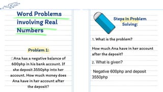Word Problems
involving Real
Numbers
Ana has a negative balance of
600php in his bank account. If
she deposit 3550php into her
account. How much money does
Ana have in her account after
the deposit?
1. What is the problem?
How much Ana have in her account
after the deposit?
Problem 1:
Steps in Problem
Solving:
2. What is given?
Negative 600php and deposit
3550php
 