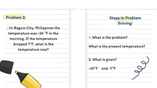 In Baguio City, Philippines the
temperature was -14 °F in the
morning. If the temperature
dropped 7°F, what is the
temperature now?
1. What is the problem?
What is the present temperature?
Problem 2: Steps in Problem
Solving:
2. What is given?
-14°F and -7°F
 