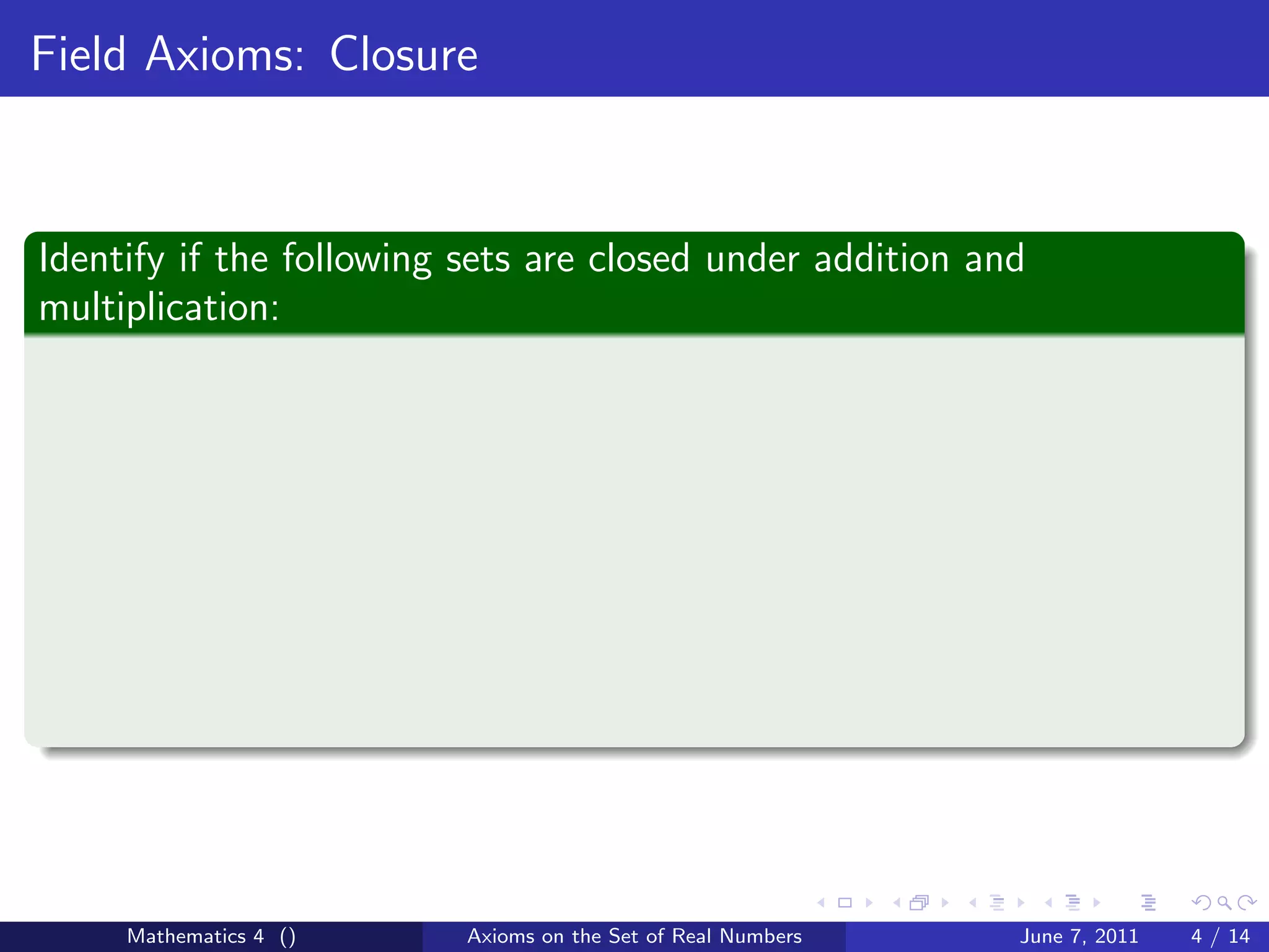 Field Axioms: Closure



Identify if the following sets are closed under addition and
multiplication:




     Mathematics 4 ()     Axioms on the Set of Real Numbers   June 7, 2011   4 / 14
 