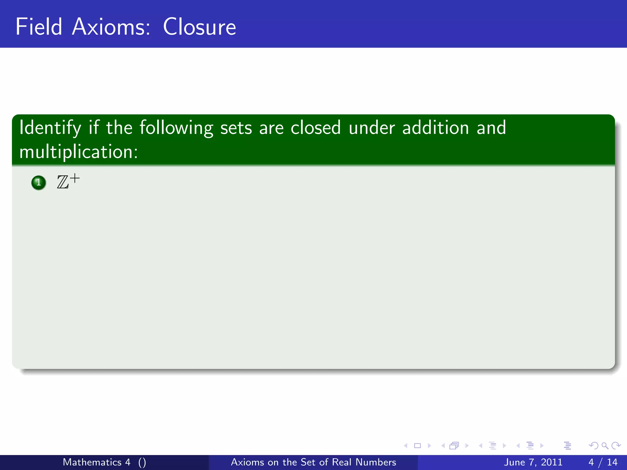 Field Axioms: Closure



Identify if the following sets are closed under addition and
multiplication:
  1   Z+




      Mathematics 4 ()    Axioms on the Set of Real Numbers   June 7, 2011   4 / 14
 