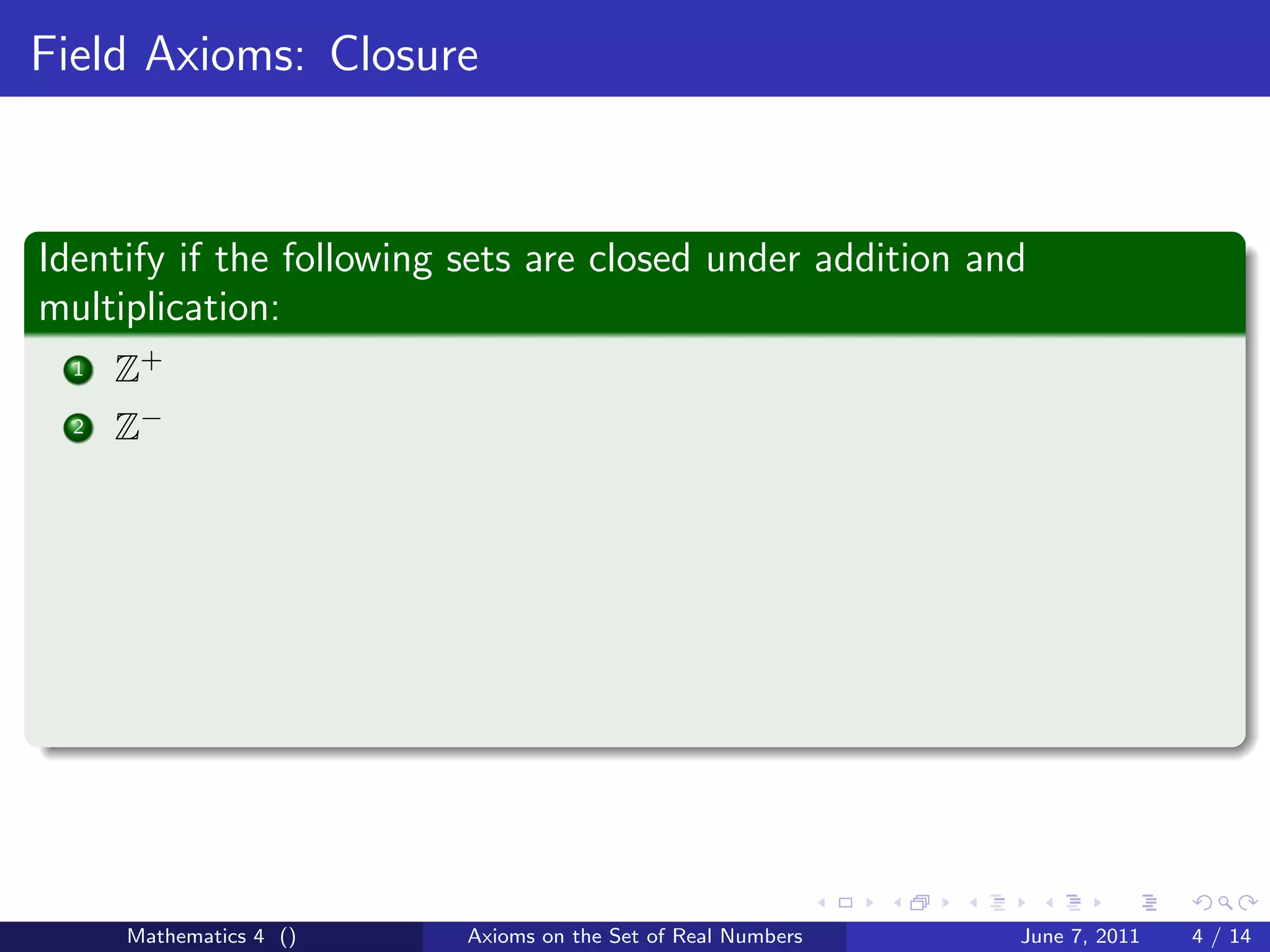 Field Axioms: Closure



Identify if the following sets are closed under addition and
multiplication:
  1   Z+
  2   Z−




      Mathematics 4 ()    Axioms on the Set of Real Numbers   June 7, 2011   4 / 14
 