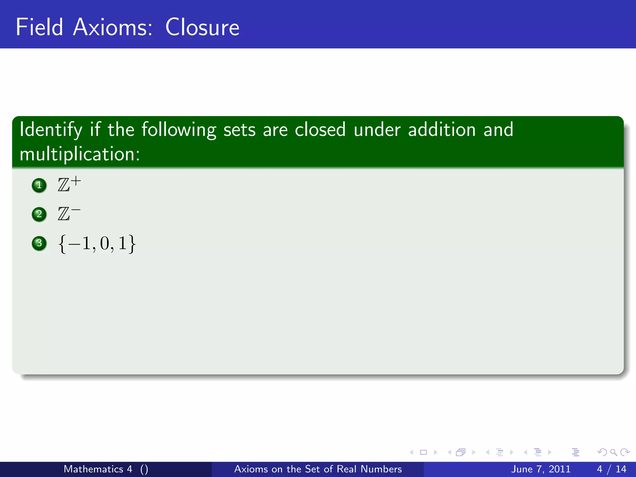 Field Axioms: Closure



Identify if the following sets are closed under addition and
multiplication:
  1   Z+
  2   Z−
  3   {−1, 0, 1}




      Mathematics 4 ()    Axioms on the Set of Real Numbers   June 7, 2011   4 / 14
 
